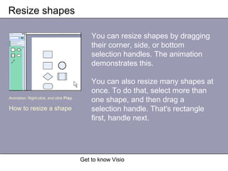 Get to know Visio
Resize shapes
You can resize shapes by dragging
their corner, side, or bottom
selection handles. The animation
demonstrates this.
You can also resize many shapes at
once. To do that, select more than
one shape, and then drag a
selection handle. That's rectangle
first, handle next.
Animation: Right-click, and click Play.
How to resize a shape
 