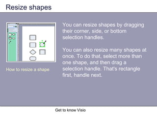 Get to know Visio
Resize shapes
You can resize shapes by dragging
their corner, side, or bottom
selection handles.
You can also resize many shapes at
once. To do that, select more than
one shape, and then drag a
selection handle. That's rectangle
first, handle next.
How to resize a shape
 