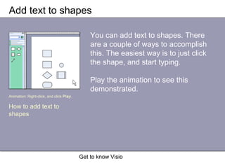 Get to know Visio
Add text to shapes
You can add text to shapes. There
are a couple of ways to accomplish
this. The easiest way is to just click
the shape, and start typing.
Play the animation to see this
demonstrated.
Animation: Right-click, and click Play.
How to add text to
shapes
 