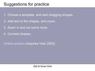 Get to know Visio
Suggestions for practice
1. Choose a template, and start dragging shapes.
2. Add text to the shapes, and zoom.
3. Zoom in and out some more.
4. Connect shapes.
Online practice (requires Visio 2003)
 
