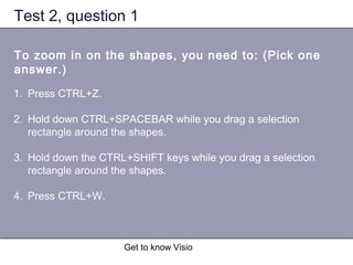 Get to know Visio
Test 2, question 1
To zoom in on the shapes, you need to: (Pick one
answer.)
1. Press CTRL+Z.
2. Hold down CTRL+SPACEBAR while you drag a selection
rectangle around the shapes.
3. Hold down the CTRL+SHIFT keys while you drag a selection
rectangle around the shapes.
4. Press CTRL+W.
 