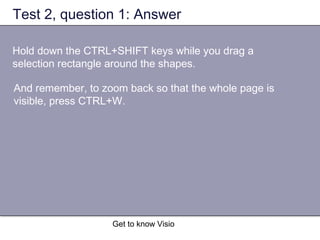 Get to know Visio
Test 2, question 1: Answer
Hold down the CTRL+SHIFT keys while you drag a
selection rectangle around the shapes.
And remember, to zoom back so that the whole page is
visible, press CTRL+W.
 