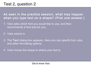 Get to know Visio
Test 2, question 2
As seen in the practice session, what may happen
when you type text on a shape? (Pick one answer.)
1. Visio asks which font you would like to use, and then
recommends a font size for you.
2. Visio zooms in.
3. The Text dialog box appears. Here you can specify font, size,
and other formatting options.
4. Visio moves the shape to where your text is.
 