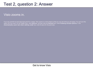 Get to know Visio
Test 2, question 2: Answer
Visio zooms in.
If you are zoomed out and start typing text for a shape, Visio zooms in on the shape so that you can see what you are typing. You can turn this
option off if you want. On the Tools menu, click Options, and then click the General tab. Under Drawing window options, in the
Automatically zoom text when editing under box, enter 0 (zero) for the point size.
 