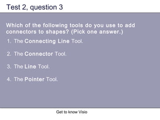 Get to know Visio
Test 2, question 3
Which of the following tools do you use to add
connectors to shapes? (Pick one answer.)
1. The Connecting Line Tool.
2. The Connector Tool.
3. The Line Tool.
4. The Pointer Tool.
 