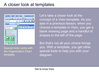 Get to know Visio
A closer look at templates
Let’s take a closer look at the
concept of a Visio template. As you
saw in a previous lesson, when you
choose a template in Visio, you get a
blank drawing page and a handful of
shapes to the left of the page.
But that's not all your choice brings
you. With a template, you get other
special tools to help you with your
diagram.
Special tools come with
the Organization Chart
template.
 