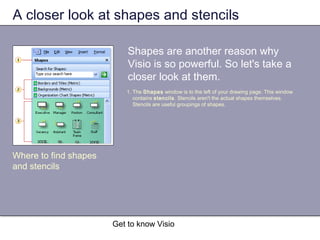 Get to know Visio
A closer look at shapes and stencils
Shapes are another reason why
Visio is so powerful. So let's take a
closer look at them.
1. The Shapes window is to the left of your drawing page. This window
contains stencils. Stencils aren't the actual shapes themselves.
Stencils are useful groupings of shapes.
Where to find shapes
and stencils
 