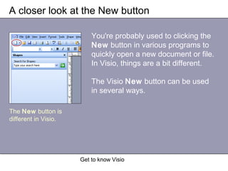Get to know Visio
A closer look at the New button
You're probably used to clicking the
New button in various programs to
quickly open a new document or file.
In Visio, things are a bit different.
The Visio New button can be used
in several ways.
The New button is
different in Visio.
 