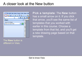 Get to know Visio
A closer look at the New button
Pick a template: The New button
has a small arrow on it. If you click
that arrow, you'll see the same list of
templates that you worked with
earlier in this course. Choose a
template from that list, and you'll get
a new drawing page based on that
template.
The New button is
different in Visio.
 