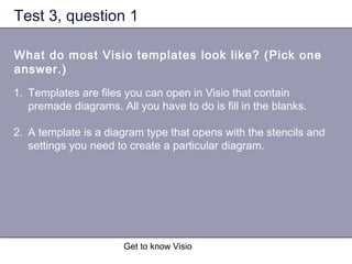 Get to know Visio
Test 3, question 1
What do most Visio templates look like? (Pick one
answer.)
1. Templates are files you can open in Visio that contain
premade diagrams. All you have to do is fill in the blanks.
2. A template is a diagram type that opens with the stencils and
settings you need to create a particular diagram.
 