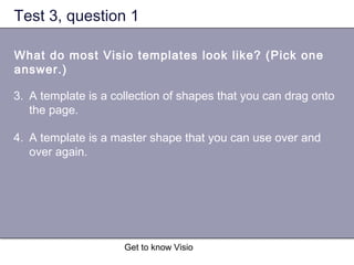 Get to know Visio
Test 3, question 1
What do most Visio templates look like? (Pick one
answer.)
3. A template is a collection of shapes that you can drag onto
the page.
4. A template is a master shape that you can use over and
over again.
 