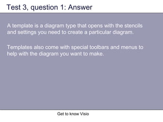 Get to know Visio
Test 3, question 1: Answer
A template is a diagram type that opens with the stencils
and settings you need to create a particular diagram.
Templates also come with special toolbars and menus to
help with the diagram you want to make.
 