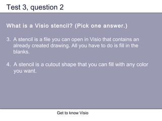 Get to know Visio
Test 3, question 2
What is a Visio stencil? (Pick one answer.)
3. A stencil is a file you can open in Visio that contains an
already created drawing. All you have to do is fill in the
blanks.
4. A stencil is a cutout shape that you can fill with any color
you want.
 