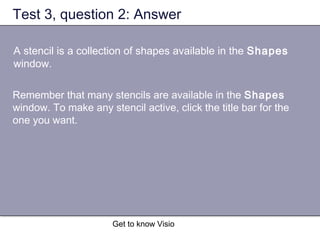 Get to know Visio
Test 3, question 2: Answer
A stencil is a collection of shapes available in the Shapes
window.
Remember that many stencils are available in the Shapes
window. To make any stencil active, click the title bar for the
one you want.
 