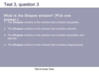 Get to know Visio
Test 3, question 3
What is the Shapes window? (Pick one
answer.)
1. The Shapes window is the window that contains templates.
2. The Shapes window is the window that contains stencils.
3. The Shapes window is the window that contains templates and
stencils.
4. The Shapes window is the window that contains shaping tools.
 
