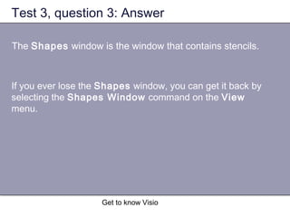 Get to know Visio
Test 3, question 3: Answer
The Shapes window is the window that contains stencils.
If you ever lose the Shapes window, you can get it back by
selecting the Shapes Window command on the View
menu.
 