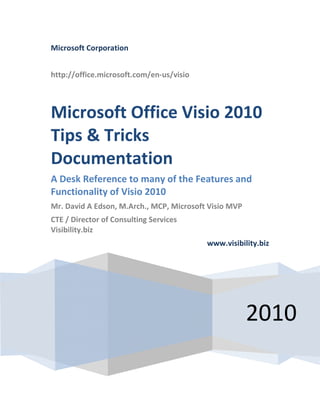 Microsoft Corporation
http://office.microsoft.com/en-us/visio
2010
Microsoft Office Visio 2010
Tips & Tricks
Documentation
A Desk Reference to many of the Features and
Functionality of Visio 2010
Mr. David A Edson, M.Arch., MCP, Microsoft Visio MVP
CTE / Director of Consulting Services
Visibility.biz
www.visibility.biz
 