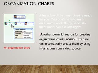 ORGANIZATION CHARTS
•Another powerful reason for creating
organization charts inVisio is that you
can automatically create them by using
information from a data source.An organization chart
After a few clicks, your chart is made
for you. You don't have to enter
each name and title by hand. As
mentioned, Visio is intelligent.
 