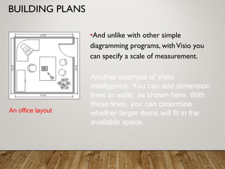 BUILDING PLANS
•And unlike with other simple
diagramming programs, withVisio you
can specify a scale of measurement.
An office layout
Another example of Visio
intelligence: You can add dimension
lines to walls, as shown here. With
these lines, you can determine
whether larger items will fit in the
available space.
 