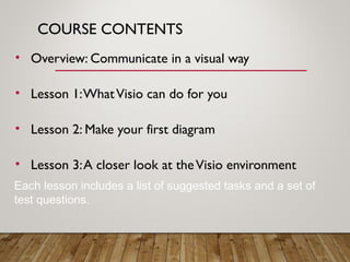 COURSE CONTENTS
• Overview: Communicate in a visual way
• Lesson 1:WhatVisio can do for you
• Lesson 2: Make your first diagram
• Lesson 3:A closer look at theVisio environment
Each lesson includes a list of suggested tasks and a set of
test questions.
 