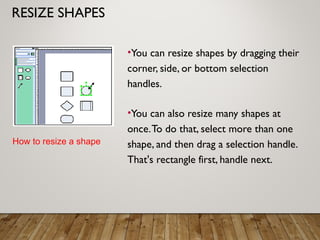 RESIZE SHAPES
•You can resize shapes by dragging their
corner, side, or bottom selection
handles.
•You can also resize many shapes at
once.To do that, select more than one
shape, and then drag a selection handle.
That's rectangle first, handle next.
How to resize a shape
 
