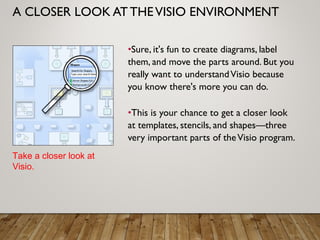 A CLOSER LOOK AT THEVISIO ENVIRONMENT
•Sure, it's fun to create diagrams, label
them, and move the parts around. But you
really want to understandVisio because
you know there's more you can do.
•This is your chance to get a closer look
at templates, stencils, and shapes—three
very important parts of theVisio program.
Take a closer look at
Visio.
 