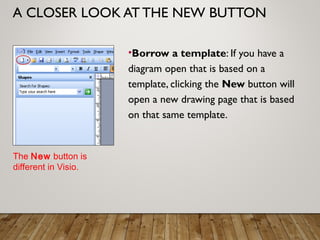 A CLOSER LOOK AT THE NEW BUTTON
•Borrow a template: If you have a
diagram open that is based on a
template, clicking the New button will
open a new drawing page that is based
on that same template.
The New button is
different in Visio.
 