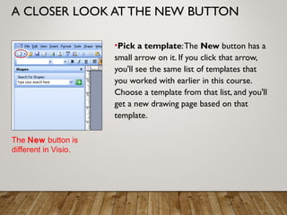 A CLOSER LOOK AT THE NEW BUTTON
•Pick a template:The New button has a
small arrow on it. If you click that arrow,
you'll see the same list of templates that
you worked with earlier in this course.
Choose a template from that list, and you'll
get a new drawing page based on that
template.
The New button is
different in Visio.
 