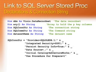 Declarations & Connection String
 Dim   dds As Visio.DataRecordset 'The data recordset
 Dim   ary() As String        ‘Array to hold the p key columns
 Dim   SQLConnStr As String    'The connection string
 Dim   SQLCommStr As String    'The Command string
 Dim   datasetName As String   'The dataset name

 SQLConnStr = "Provider=SQLOLEDB.1;" & _
             "Integrated Security=SSPI;" & _
             "Persist Security Info=True;" & _
             "Data Source=.;" & _
             "Initial Catalog=AdventureWorks;" & _
             "Use Procedure for Prepare=1“
 
