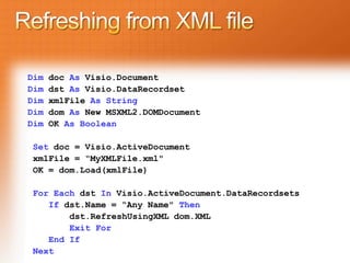Dim   doc As Visio.Document
Dim   dst As Visio.DataRecordset
Dim   xmlFile As String
Dim   dom As New MSXML2.DOMDocument
Dim   OK As Boolean

Set doc = Visio.ActiveDocument
xmlFile = “MyXMLFile.xml"
OK = dom.Load(xmlFile)

For Each dst In Visio.ActiveDocument.DataRecordsets
   If dst.Name = “Any Name" Then
       dst.RefreshUsingXML dom.XML
       Exit For
   End If
Next
 