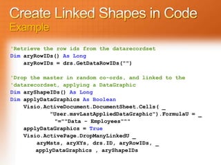 Example
'Retrieve the row ids from the datarecordset
Dim aryRowIDs() As Long
    aryRowIDs = drs.GetDataRowIDs("")

'Drop the master in random co-ords, and linked to the
'datarecordset, applying a DataGraphic
Dim aryShapeIDs() As Long
Dim applyDataGraphics As Boolean
    Visio.ActiveDocument.DocumentSheet.Cells( _
            "User.msvLastAppliedDataGraphic").FormulaU = _
              "=""Data - Employees"""
    applyDataGraphics = True
    Visio.ActivePage.DropManyLinkedU _
        aryMsts, aryXYs, drs.ID, aryRowIDs, _
        applyDataGraphics , aryShapeIDs
 