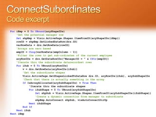 Code excerpt
 For iEmp = 0 To UBound(aryShapeIDs)
     'Get the potential manager row
     Set shpEmp = Visio.ActivePage.Shapes.ItemFromID(aryShapeIDs(iEmp))
     rowID = shpEmp.GetLinkedDataRow(drs.ID)
     varRowData = drs.GetRowData(rowID)
     'Arrays are zero based
     empID = CLng(varRowData(empColumn - 1))
     'Filter the rows to get sub-ordinates of the current employee
     aryRowIDs = drs.GetDataRowIDs("ManagerID = " & CStr(empID))
     'Iterate thru the subordinate datarecordset rows
     For iSub = 0 To UBound(aryRowIDs)
         v = drs.GetRowData(aryRowIDs(iSub))
         'Get the subordinate shapes
         Visio.ActivePage.GetShapesLinkedToDataRow drs.ID, aryRowIDs(iSub), arySubShapeIDs
         'Check that there is actually something in the array
         If IsArrayAllocated(arySubShapeIDs) = True Then
             'Iterate thru the subordinate shapes
             For iSubShape = 0 To UBound(arySubShapeIDs)
                 Set shpSub = Visio.ActivePage.Shapes.ItemFromID(arySubShapeIDs(iSubShape))
                 'Create a dynamic connection from manager to subordinate
                 shpEmp.AutoConnect shpSub, visAutoConnectDirUp
             Next iSubShape
         End If
     Next iSub
 Next iEmp
 