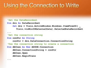 'Get the DataRecordset
Dim drs As DataRecordset
    Set drs = Visio.ActiveWindow.Windows.ItemFromID( _
       Visio.visWinIDExternalData).SelectedDataRecordset
...
‘Get the connection string
Dim conStr As String
    conStr = drs.DataConnection.ConnectionString
‘Use the connection string to create a connection
Dim dbCnxn As New ADODB.Connection
    dbCnxn.ConnectionString = conStr
    dbCnxn.Open
    dbCnxn.BeginTrans
...
 