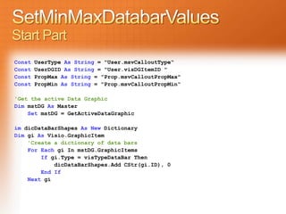 Start Part
Const   UserType As String = "User.msvCalloutType“
Const   UserDGID As String = "User.visDGItemID "
Const   PropMax As String = "Prop.msvCalloutPropMax"
Const   PropMin As String = "Prop.msvCalloutPropMin“

'Get the active Data Graphic
Dim mstDG As Master
    Set mstDG = GetActiveDataGraphic

im dicDataBarShapes As New Dictionary
Dim gi As Visio.GraphicItem
    'Create a dictionary of data bars
    For Each gi In mstDG.GraphicItems
        If gi.Type = visTypeDataBar Then
            dicDataBarShapes.Add CStr(gi.ID), 0
        End If
    Next gi
 