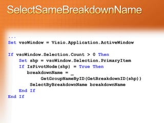 ...
Set vsoWindow = Visio.Application.ActiveWindow

If vsoWindow.Selection.Count > 0 Then
    Set shp = vsoWindow.Selection.PrimaryItem
    If IsPivotNode(shp) = True Then
       breakdownName = _
            GetGroupNameByID(GetBreakdownID(shp))
        SelectByBreakdownName breakdownName
    End If
End If
 
