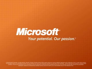 © 2008 Microsoft Corporation. All rights reserved. Microsoft, Windows, Windows Vista and other product names are or may be registered trademarks and/or trademarks in the U.S. and/or other countries.
The information herein is for informational purposes only and represents the current view of Microsoft Corporation as of the date of this presentation. Because Microsoft must respond to changing market
     conditions, it should not be interpreted to be a commitment on the part of Microsoft, and Microsoft cannot guarantee the accuracy of any information provided after the date of this presentation.
                                 MICROSOFT MAKES NO WARRANTIES, EXPRESS, IMPLIED OR STATUTORY, AS TO THE INFORMATION IN THIS PRESENTATION.
 