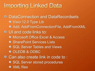 DataConnection and DataRecordsets
  Visio 12.0 Type Lib
  Add, AddFromConnectionFile, AddFromXML
UI and code links to:
  Microsoft Office Excel & Access
  SharePoint Services Lists
  SQL Server Tables and Views
  OLEDB & ODBC
Can also create link in code to :
  SQL Server stored procedures
  XML files
 