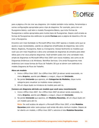 para a página a fim de criar seu diagrama. Um modelo também inclui estilos, ferramentas e
outras configurações apropriadas para o tipo de diagrama. Por exemplo, para criar um
fluxograma básico, você abre o modelo Fluxograma Básico, que inclui formas de
fluxogramas e estilos apropriados para muitos tipos de fluxogramas. Depois você arrasta as
formas de fluxogramas dos estênceis na janela Formas para a página de desenho a fim de
criar o fluxograma.

Encontre com mais facilidade no Microsoft Office Visio 2007 apenas o modelo certo que se
ajusta a suas necessidades, usando as categorias simplificadas de diagramas, tais como
Básico, Negócios, Fluxograma, Rede ou Cronograma. Acesse facilmente os modelos que
você usa com mais freqüência e abra uma variedade de diagramas de amostra para obter
idéias para criar seus próprios diagramas. Você também pode criar uma variedade mais
ampla de diagramas no Microsoft Office Visio 2007 com novos modelos, tais como os de
Diagramas Dinâmicos e do Windows® Workflow Services. Crie ainda fluxogramas mais
dinâmicos com novas formas de Fluxo de Trabalho 3D que se abrem com estênceis no
modelo Diagrama de Fluxo de Trabalho.

Abra um modelo
   1. Inicie o Office Visio 2007. Se o Office Visio 2007 já estiver sendo executado, no
       menu Arquivo, aponte para Novo e, a seguir, clique em Iniciando.
   2. Na janela Iniciando que aparece, em Categorias de Modelos, clique numa
       categoria para visualizar os modelos nessa categoria.
   3. Dê um clique duplo na miniatura do modelo para abri-lo.

Comece um diagrama abrindo um modelo que você usou recentemente
   1. Inicie o Office Visio 2007. Se o Office Visio 2007 já estiver sendo executado, no
       menu Arquivo, aponte para Novo e, a seguir, clique em Iniciando.
   2. Na janela Iniciando que aparece, em Modelos Recentes, dê um clique duplo em
       um modelo para abri-lo.

       Nota: Se você acabou de adquirir o Microsoft Office Visio 2007, a lista Modelos
       Recentes pode estar vazia porque você ainda não abriu nenhum modelo. Depois de
       ter aberto um modelo, o Office Visio 2007 o adiciona à lista Modelos Recentes.




www.microsoft.com/brasil/2007office/programs/visio/highlights.mspx                        11
 
