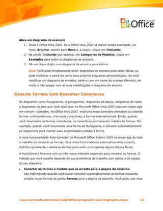 Abra um diagrama de exemplo
      1. Inicie o Office Visio 2007. Se o Office Visio 2007 já estiver sendo executado, no
         menu Arquivo, aponte para Novo e, a seguir, clique em Iniciando.
      2. Na janela Iniciando que aparece, em Categorias de Modelos, clique em
         Exemplos para exibir os diagramas de amostra.
      3. Dê um clique duplo num diagrama de amostra para abri-lo.

         Dica: Você pode simplesmente exibir diagramas de amostra para obter idéias, ou
         pode modificar e salvá-los como seus próprios diagramas personalizados. Se você
         modificar um diagrama de amostra, salve-o com um nome de arquivo diferente, de
         modo a não apagar com as suas modificações o diagrama de amostra.


Conecte Formas Sem Desenhar Conectores
  Os diagramas como fluxogramas, organogramas, diagramas de blocos, diagramas de redes
  e diagramas de Web que você pode criar no Microsoft Office Visio 2007 possuem todos algo
  em comum: conexões. No Office Visio 2007, você cria essas conexões anexando ou colando
  formas unidimensionais, chamadas conectores, a formas bidimensionais. Então, quando
  você movimenta as formas conectadas, os conectores permanecem colados às formas. Por
  exemplo, quando você movimenta uma forma de fluxograma, o conector automaticamente
  se reposiciona para manter suas extremidades coladas à forma.

  A nova funcionalidade Auto-Conectar do Microsoft Office System 2007 se encarrega de todo
  o trabalho de conectar as formas. Essa nova funcionalidade automaticamente conecta,
  distribui igualmente e alinha as formas para você—com apenas alguns cliques fáceis.

  A AutoConnect funciona com os três novos métodos seguintes para conectar as formas. O
  método que você escolhe depende da sua preferência de trabalho com estilos e do estado
  do seu diagrama:

  •   Conectar as formas à medida que as arrasta para a página de desenho.
      Use este método quando você quiser conectar automaticamente as formas enquanto
      arrasta novas formas da janela Formas para a página de desenho. Você pode usar esse




  www.microsoft.com/brasil/2007office/programs/visio/highlights.mspx                         12
 