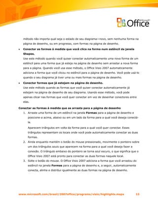 método não importa qual seja o estado de seu diagrama—novo, sem nenhuma forma na
    página de desenho, ou em progresso, com formas na página de desenho.

•   Conectar as formas à medida que você clica na forma num estêncil da janela
    Shapes.
    Use este método quando você quiser conectar automaticamente uma nova forma de um
    estêncil para uma forma que já esteja na página de desenho sem arrastar a nova forma
    para a página. Quando você usa esse método, o Office Visio 2007 automaticamente
    adiciona a forma que você clicou no estêncil para a página de desenho. Você pode usá-lo
    quando o seu diagrama já tiver uma ou mais formas na página de desenho.

•   Conectar formas que já estejam na página de desenho.
    Use este método quando as formas que você quiser conectar automaticamente já
    estejam na página de desenho de seu diagrama. Usando esse método, você pode
    apenas clicar nas formas que você quer conectar em vez de desenhar conectores entre
    elas.

Conectar as formas à medida que as arrasta para a página de desenho
    1. Arraste uma forma de um estêncil na janela Formas para a página de desenho e
       posicione-a acima, abaixo ou em um lado da forma para a qual você deseja conectá-
       la.

       Aparecem triângulos em volta da forma para a qual você quer conectar. Esses
       triângulos representam os locais onde você pode automaticamente conectar as duas
       formas.
    2. Ainda enquanto mantém o botão do mouse pressionado, movimente o ponteiro sobre
       um dos triângulos azuis que aparecem na forma para a qual você deseja fazer a
       conexão. O triângulo embaixo do ponteiro se torna azul escuro, o que significa que o
       Office Visio 2007 está pronto para conectar as duas formas naquele local.
    3. Solte o botão do mouse. O Office Visio 2007 adiciona a forma que você arrastou do
       estêncil na janela Formas para a página de desenho e, a seguir, automaticamente
       conecta, alinha e distribui igualmente as duas formas na página de desenho.




www.microsoft.com/brasil/2007office/programs/visio/highlights.mspx                      13
 