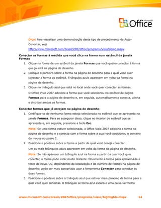 Dica: Para visualizar uma demonstração deste tipo de procedimento da Auto-
      Conectar, veja
      http://www.microsoft.com/brasil/2007office/programs/visio/demo.mspx.

Conectar as formas à medida que você clica na forma num estêncil da janela
Formas
   1. Clique na forma de um estêncil da janela Formas que você queira conectar à forma
      que já está na página de desenho.
   2. Coloque o ponteiro sobre a forma na página de desenho para a qual você quer
      conectar a forma do estêncil. Triângulos azuis aparecem em volta da forma na
      página de desenho.
   3. Clique no triângulo azul que está no local onde você quer conectar as formas.

      O Office Visio 2007 adiciona a forma que você selecionou no estêncil da página
      Formas para a página de desenho e, em seguida, automaticamente conecta, alinha
      e distribui ambas as formas.

Conectar formas que já estejam na página de desenho
   1. Certifique-se de nenhuma forma esteja selecionada no estêncil que se apresenta na
      janela Formas. Para se assegurar disso, clique no interior do estêncil que se
      apresenta e, em seguida, pressione a tecla Esc.

      Nota: Se uma forma estiver selecionada, o Office Visio 2007 adiciona a forma na
      página de desenho e a conecta com a forma sobre a qual você posicionou o ponteiro
      do mouse no passo 2.
   2. Posicione o ponteiro sobre a forma a partir da qual você deseja conectar.

      Um ou mais triângulos azuis aparecem em volta da forma na página de desenho.

      Nota: Se não aparecer um triângulo azul na forma a partir da qual você quer
      conectar, a forma pode estar muito distante. Movimente a forma para aproximá-la e
      tente de novo. Ou, dependendo da localização e do número de formas na página de
      desenho, pode ser mais apropriado usar a ferramenta Conector para conectar as
      duas formas.
   3. Posicione o ponteiro sobre o triângulo azul que estiver mais próximo da forma para a
      qual você quer conectar. O triângulo se torna azul escuro e uma caixa vermelha




www.microsoft.com/brasil/2007office/programs/visio/highlights.mspx                      14
 