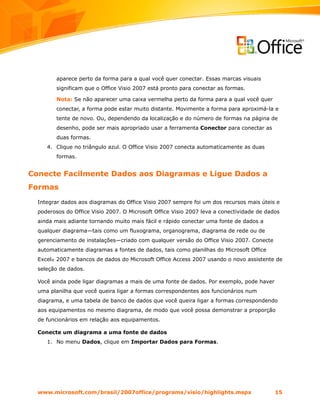 aparece perto da forma para a qual você quer conectar. Essas marcas visuais
         significam que o Office Visio 2007 está pronto para conectar as formas.

         Nota: Se não aparecer uma caixa vermelha perto da forma para a qual você quer
         conectar, a forma pode estar muito distante. Movimente a forma para aproximá-la e
         tente de novo. Ou, dependendo da localização e do número de formas na página de
         desenho, pode ser mais apropriado usar a ferramenta Conector para conectar as
         duas formas.
     4. Clique no triângulo azul. O Office Visio 2007 conecta automaticamente as duas
         formas.


Conecte Facilmente Dados aos Diagramas e Ligue Dados a
Formas
  Integrar dados aos diagramas do Office Visio 2007 sempre foi um dos recursos mais úteis e
  poderosos do Office Visio 2007. O Microsoft Office Visio 2007 leva a conectividade de dados
  ainda mais adiante tornando muito mais fácil e rápido conectar uma fonte de dados a
  qualquer diagrama—tais como um fluxograma, organograma, diagrama de rede ou de
  gerenciamento de instalações—criado com qualquer versão do Office Visio 2007. Conecte
  automaticamente diagramas a fontes de dados, tais como planilhas do Microsoft Office
  Excel® 2007 e bancos de dados do Microsoft Office Access 2007 usando o novo assistente de
  seleção de dados.

  Você ainda pode ligar diagramas a mais de uma fonte de dados. Por exemplo, pode haver
  uma planilha que você queira ligar a formas correspondentes aos funcionários num
  diagrama, e uma tabela de banco de dados que você queira ligar a formas correspondendo
  aos equipamentos no mesmo diagrama, de modo que você possa demonstrar a proporção
  de funcionários em relação aos equipamentos.

  Conecte um diagrama a uma fonte de dados
     1. No menu Dados, clique em Importar Dados para Formas.




  www.microsoft.com/brasil/2007office/programs/visio/highlights.mspx                       15
 