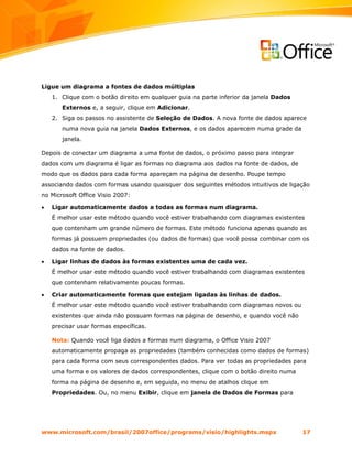 Ligue um diagrama a fontes de dados múltiplas
    1. Clique com o botão direito em qualquer guia na parte inferior da janela Dados
       Externos e, a seguir, clique em Adicionar.
    2. Siga os passos no assistente de Seleção de Dados. A nova fonte de dados aparece
       numa nova guia na janela Dados Externos, e os dados aparecem numa grade da
       janela.

Depois de conectar um diagrama a uma fonte de dados, o próximo passo para integrar
dados com um diagrama é ligar as formas no diagrama aos dados na fonte de dados, de
modo que os dados para cada forma apareçam na página de desenho. Poupe tempo
associando dados com formas usando quaisquer dos seguintes métodos intuitivos de ligação
no Microsoft Office Visio 2007:

•   Ligar automaticamente dados a todas as formas num diagrama.
    É melhor usar este método quando você estiver trabalhando com diagramas existentes
    que contenham um grande número de formas. Este método funciona apenas quando as
    formas já possuem propriedades (ou dados de formas) que você possa combinar com os
    dados na fonte de dados.

•   Ligar linhas de dados às formas existentes uma de cada vez.
    É melhor usar este método quando você estiver trabalhando com diagramas existentes
    que contenham relativamente poucas formas.

•   Criar automaticamente formas que estejam ligadas às linhas de dados.
    É melhor usar este método quando você estiver trabalhando com diagramas novos ou
    existentes que ainda não possuam formas na página de desenho, e quando você não
    precisar usar formas específicas.

    Nota: Quando você liga dados a formas num diagrama, o Office Visio 2007
    automaticamente propaga as propriedades (também conhecidas como dados de formas)
    para cada forma com seus correspondentes dados. Para ver todas as propriedades para
    uma forma e os valores de dados correspondentes, clique com o botão direito numa
    forma na página de desenho e, em seguida, no menu de atalhos clique em
    Propriedades. Ou, no menu Exibir, clique em janela de Dados de Formas para




www.microsoft.com/brasil/2007office/programs/visio/highlights.mspx                     17
 
