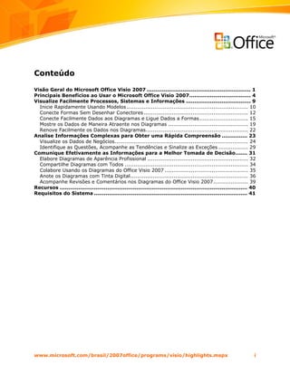 Conteúdo

Visão Geral do Microsoft Office Visio 2007 ............................................................. 1
Principais Benefícios ao Usar o Microsoft Office Visio 2007.................................... 4
Visualize Facilmente Processos, Sistemas e Informações ...................................... 9
  Inicie Rapidamente Usando Modelos ...................................................................... 10
  Conecte Formas Sem Desenhar Conectores ............................................................ 12
  Conecte Facilmente Dados aos Diagramas e Ligue Dados a Formas ............................ 15
  Mostre os Dados de Maneira Atraente nos Diagramas .............................................. 19
  Renove Facilmente os Dados nos Diagramas........................................................... 22
Analise Informações Complexas para Obter uma Rápida Compreensão ............... 23
  Visualize os Dados de Negócios............................................................................. 24
  Identifique as Questões, Acompanhe as Tendências e Sinalize as Exceções ................. 29
Comunique Efetivamente as Informações para a Melhor Tomada de Decisão....... 31
  Elabore Diagramas de Aparência Profissional .......................................................... 32
  Compartilhe Diagramas com Todos ....................................................................... 34
  Colabore Usando os Diagramas do Office Visio 2007 ................................................ 35
  Anote os Diagramas com Tinta Digital.................................................................... 36
  Acompanhe Revisões e Comentários nos Diagramas do Office Visio 2007.................... 39
Recursos .............................................................................................................. 40
Requisitos do Sistema .......................................................................................... 41




www.microsoft.com/brasil/2007office/programs/visio/highlights.mspx                                                       i
 