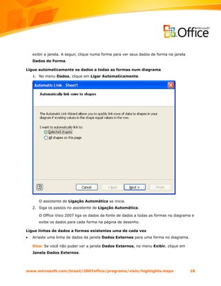 exibir a janela. A seguir, clique numa forma para ver seus dados de forma na janela
    Dados de Forma.

Ligue automaticamente os dados a todas as formas num diagrama
    1. No menu Dados, clique em Ligar Automaticamente.




       O assistente de Ligação Automática se inicia.
    2. Siga os passos no assistente de Ligação Automática.

       O Office Visio 2007 liga os dados da fonte de dados a todas as formas no diagrama e
       exibe os dados para cada forma na página de desenho.

Ligue linhas de dados a formas existentes uma de cada vez
•   Arraste uma linha de dados da janela Dados Externos para uma forma no diagrama.

    Dica: Se você não puder ver a janela Dados Externos, no menu Exibir, clique em
    Janela Dados Externos.




www.microsoft.com/brasil/2007office/programs/visio/highlights.mspx                        18
 