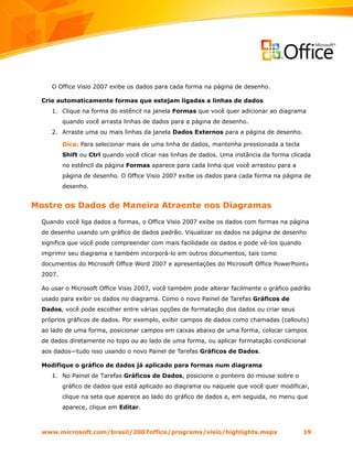 O Office Visio 2007 exibe os dados para cada forma na página de desenho.

  Crie automaticamente formas que estejam ligadas a linhas de dados
     1. Clique na forma do estêncil na janela Formas que você quer adicionar ao diagrama
          quando você arrasta linhas de dados para a página de desenho.
     2. Arraste uma ou mais linhas da janela Dados Externos para a página de desenho.

          Dica: Para selecionar mais de uma linha de dados, mantenha pressionada a tecla
          Shift ou Ctrl quando você clicar nas linhas de dados. Uma instância da forma clicada
          no estêncil da página Formas aparece para cada linha que você arrastou para a
          página de desenho. O Office Visio 2007 exibe os dados para cada forma na página de
          desenho.


Mostre os Dados de Maneira Atraente nos Diagramas
  Quando você liga dados a formas, o Office Visio 2007 exibe os dados com formas na página
  de desenho usando um gráfico de dados padrão. Visualizar os dados na página de desenho
  significa que você pode compreender com mais facilidade os dados e pode vê-los quando
  imprimir seu diagrama e também incorporá-lo em outros documentos, tais como
  documentos do Microsoft Office Word 2007 e apresentações do Microsoft Office PowerPoint®
  2007.

  Ao usar o Microsoft Office Visio 2007, você também pode alterar facilmente o gráfico padrão
  usado para exibir os dados no diagrama. Como o novo Painel de Tarefas Gráficos de
  Dados, você pode escolher entre várias opções de formatação dos dados ou criar seus
  próprios gráficos de dados. Por exemplo, exibir campos de dados como chamadas (callouts)
  ao lado de uma forma, posicionar campos em caixas abaixo de uma forma, colocar campos
  de dados diretamente no topo ou ao lado de uma forma, ou aplicar formatação condicional
  aos dados—tudo isso usando o novo Painel de Tarefas Gráficos de Dados.

  Modifique o gráfico de dados já aplicado para formas num diagrama
     1. No Painel de Tarefas Gráficos de Dados, posicione o ponteiro do mouse sobre o
          gráfico de dados que está aplicado ao diagrama ou naquele que você quer modificar,
          clique na seta que aparece ao lado do gráfico de dados e, em seguida, no menu que
          aparece, clique em Editar.



  www.microsoft.com/brasil/2007office/programs/visio/highlights.mspx                       19
 