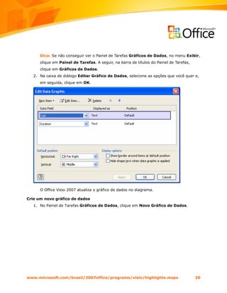 Dica: Se não conseguir ver o Painel de Tarefas Gráficos de Dados, no menu Exibir,
      clique em Painel de Tarefas. A seguir, na barra de títulos do Painel de Tarefas,
      clique em Gráficos de Dados.
   2. Na caixa de diálogo Editar Gráfico de Dados, selecione as opções que você quer e,
      em seguida, clique em OK.




      O Office Visio 2007 atualiza o gráfico de dados no diagrama.

Crie um novo gráfico de dados
   1. No Painel de Tarefas Gráficos de Dados, clique em Novo Gráfico de Dados.




www.microsoft.com/brasil/2007office/programs/visio/highlights.mspx                       20
 