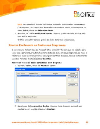 Dica: Para selecionar mais de uma forma, mantenha pressionada a tecla Shift ou
         Ctrl enquanto clica nas formas. Para selecionar todas as formas num diagrama, no
         menu Editar, clique em Selecionar Tudo.
     2. No Painel de Tarefas Gráficos de Dados, clique no gráfico de dados em que você
         quer aplicar as formas.

         O Office Visio 2007 aplica o gráfico de dados às formas selecionadas.


Renove Facilmente os Dados nos Diagramas
  O novo recurso Refresh Data do Microsoft Office Visio 2007 faz com que ele trabalhe para
  você. Use-o para renovar automaticamente todos os dados em seus diagramas, de modo a
  não ter que fazer isso manualmente. Se surgirem conflitos de dados, resolva-os facilmente
  usando o Painel de Tarefas Atualizar Conflitos.

  Renove as fontes de dados conectadas a um diagrama
     1. No menu Dados, clique em Atualizar Dados.




     2. Na caixa de diálogo Atualizar Dados, clique na fonte de dados que você quer
         atualizar e, em seguida, clique em Atualizar.




  www.microsoft.com/brasil/2007office/programs/visio/highlights.mspx                         22
 