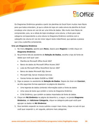 Os Diagramas Dinâmicos gerados a partir de planilhas do Excel ficam muitos mais fáceis
  para que todos entendam, já que a célula de topo em cada coluna da planilha do Excel
  encabeça uma coluna em vez de ser uma linha de dados. São muito mais fáceis de
  compreender, pois, se a célula de topo encabeçar uma coluna, o título para cada
  categoria correspondente a uma coluna no Diagrama Dinâmico combina com o
  cabeçalho da coluna em vez de incluir algum texto indecifrável, que apenas a pessoa
  que criou a planilha compreende.

Crie um Diagrama Dinâmico
  1. No menu Arquivo, aponte para Novo, depois para Negócio e então clique em
     Diagrama Dinâmico.
  2. Na primeira tela do assistente de Seleção de Dados, escolha o tipo de fonte de
     dados que você quer usar:

     •   Planilha do Microsoft Office Excel 2007

     •   Banco de dados do Microsoft Office Access 2007

     •   Lista do Microsoft Office SharePoint Server 2007

     •   Banco de dados Microsoft SQL Server

     •   Microsoft SQL Server Analysis Services

     •   Outras fontes de dados OLEDB ou ODBC
  3. Siga os passos no assistente de Seleção de Dados. Depois de clicar em Concluir,
     as três seguintes formas aparecem na página de desenho:

     •   Uma legenda de dados contendo informações sobre a fonte de dados

     •   Uma caixa de texto que contém o nome do Diagrama Dinâmico

     •   O Nó Dinâmico, que contém os dados importados da fonte de dados
  4. Clique em Nó Dinâmico na página de desenho e, a seguir, na janela Diagrama
     Dinâmico, em Adicionar Categoria, clique na categoria pela qual você quer
     agrupar os dados no Nó Dinâmico.
  5. Para também expandir os novos subnós e expor mais níveis, clique no sub-nó que
     você quer expandir e, em seguida, adicione mais categorias:




www.microsoft.com/brasil/2007office/programs/visio/highlights.mspx                      26
 