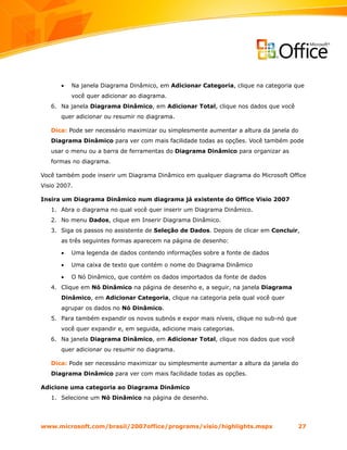 •   Na janela Diagrama Dinâmico, em Adicionar Categoria, clique na categoria que
           você quer adicionar ao diagrama.
   6. Na janela Diagrama Dinâmico, em Adicionar Total, clique nos dados que você
       quer adicionar ou resumir no diagrama.

   Dica: Pode ser necessário maximizar ou simplesmente aumentar a altura da janela do
   Diagrama Dinâmico para ver com mais facilidade todas as opções. Você também pode
   usar o menu ou a barra de ferramentas do Diagrama Dinâmico para organizar as
   formas no diagrama.

Você também pode inserir um Diagrama Dinâmico em qualquer diagrama do Microsoft Office
Visio 2007.

Insira um Diagrama Dinâmico num diagrama já existente do Office Visio 2007
   1. Abra o diagrama no qual você quer inserir um Diagrama Dinâmico.
   2. No menu Dados, clique em Inserir Diagrama Dinâmico.
   3. Siga os passos no assistente de Seleção de Dados. Depois de clicar em Concluir,
       as três seguintes formas aparecem na página de desenho:

       •   Uma legenda de dados contendo informações sobre a fonte de dados

       •   Uma caixa de texto que contém o nome do Diagrama Dinâmico

       •   O Nó Dinâmico, que contém os dados importados da fonte de dados
   4. Clique em Nó Dinâmico na página de desenho e, a seguir, na janela Diagrama
       Dinâmico, em Adicionar Categoria, clique na categoria pela qual você quer
       agrupar os dados no Nó Dinâmico.
   5. Para também expandir os novos subnós e expor mais níveis, clique no sub-nó que
       você quer expandir e, em seguida, adicione mais categorias.
   6. Na janela Diagrama Dinâmico, em Adicionar Total, clique nos dados que você
       quer adicionar ou resumir no diagrama.

   Dica: Pode ser necessário maximizar ou simplesmente aumentar a altura da janela do
   Diagrama Dinâmico para ver com mais facilidade todas as opções.

Adicione uma categoria ao Diagrama Dinâmico
   1. Selecione um Nó Dinâmico na página de desenho.




www.microsoft.com/brasil/2007office/programs/visio/highlights.mspx                     27
 